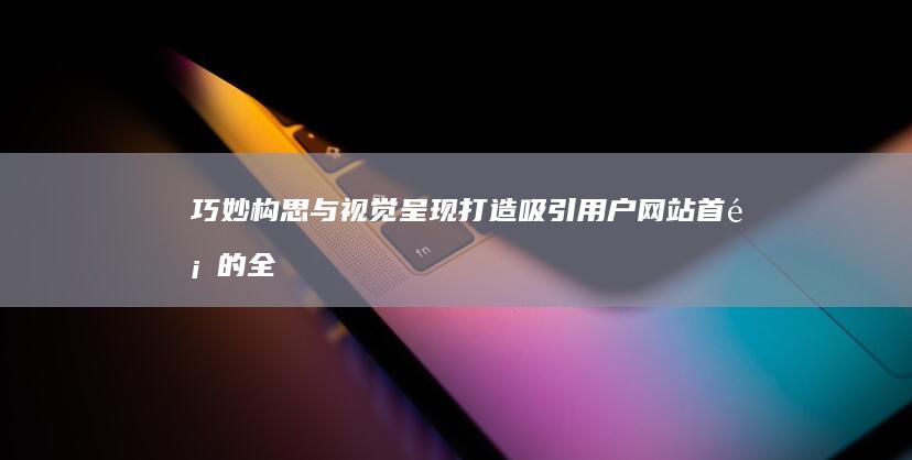 巧妙构思与视觉呈现：打造吸引用户网站首页的全面策略